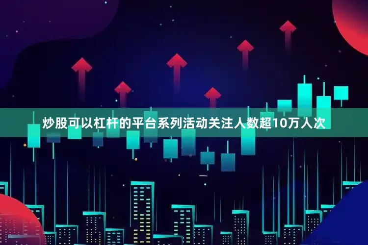 炒股可以杠杆的平台系列活动关注人数超10万人次
