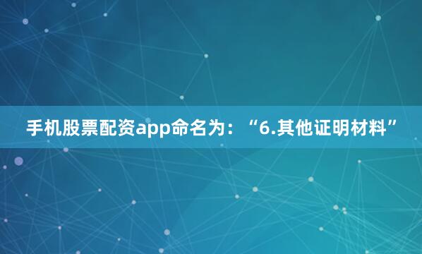 手机股票配资app命名为：“6.其他证明材料”