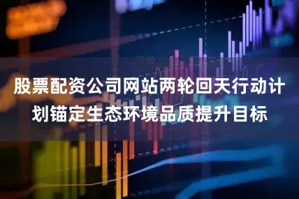 股票配资公司网站两轮回天行动计划锚定生态环境品质提升目标
