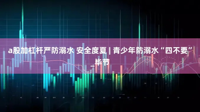 a股加杠杆严防溺水 安全度夏 | 青少年防溺水“四不要”_毕节