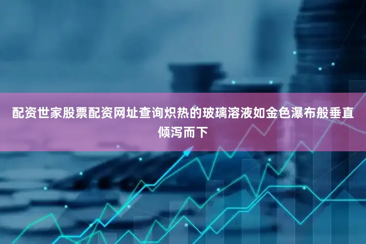 配资世家股票配资网址查询炽热的玻璃溶液如金色瀑布般垂直倾泻而下