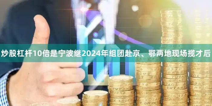 炒股杠杆10倍是宁波继2024年组团赴京、鄂两地现场揽才后