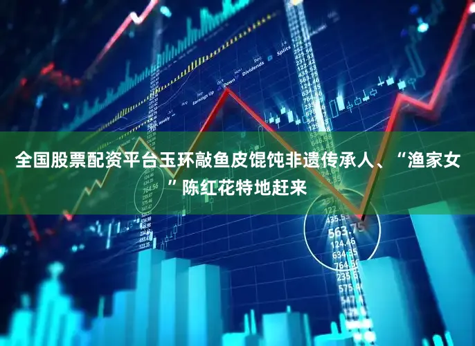 全国股票配资平台玉环敲鱼皮馄饨非遗传承人、“渔家女”陈红花特地赶来