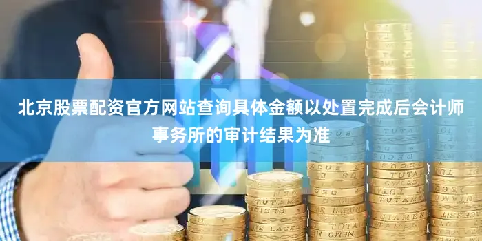 北京股票配资官方网站查询具体金额以处置完成后会计师事务所的审计结果为准