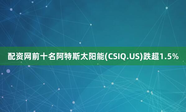 配资网前十名阿特斯太阳能(CSIQ.US)跌超1.5%