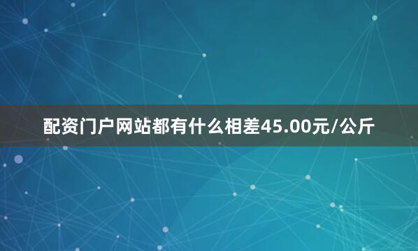 配资门户网站都有什么相差45.00元/公斤