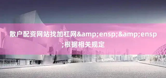 散户配资网站找加杠网&ensp;&ensp;根据相关规定