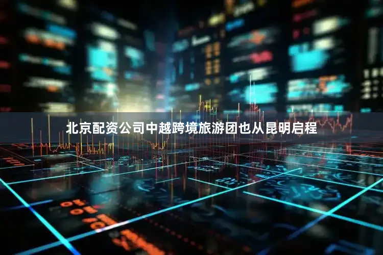 北京配资公司中越跨境旅游团也从昆明启程